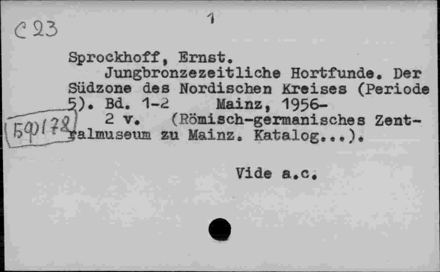 ﻿1
Sprockhoff, Ernst.
Jungbronzezeitliche Hortfunde. Der Südzone des Nordischen Kreises (Periode )• Bd. 1-2 Mainz, 1956-
2 V. (Römisch-germanisches Zentalmuseum zu Mainz. Katalog...).
Vide a.c.